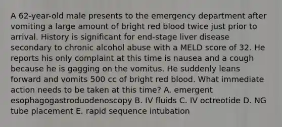 A 62-year-old male presents to the emergency department after vomiting a large amount of bright red blood twice just prior to arrival. History is significant for end-stage liver disease secondary to chronic alcohol abuse with a MELD score of 32. He reports his only complaint at this time is nausea and a cough because he is gagging on the vomitus. He suddenly leans forward and vomits 500 cc of bright red blood. What immediate action needs to be taken at this time? A. emergent esophagogastroduodenoscopy B. IV fluids C. IV octreotide D. NG tube placement E. rapid sequence intubation