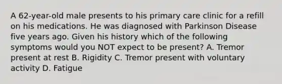 A 62-year-old male presents to his primary care clinic for a refill on his medications. He was diagnosed with Parkinson Disease five years ago. Given his history which of the following symptoms would you NOT expect to be present? A. Tremor present at rest B. Rigidity C. Tremor present with voluntary activity D. Fatigue