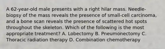 A 62-year-old male presents with a right hilar mass. Needle-biopsy of the mass reveals the presence of small-cell carcinoma, and a bone scan reveals the presence of scattered hot spots throughout the skeleton. Which of the following is the most appropriate treatment? A. Lobectomy B. Pneumonectomy C. Thoracic radiation therapy D. Combination chemotherapy