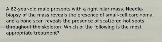 A 62-year-old male presents with a right hilar mass. Needle-biopsy of the mass reveals the presence of small-cell carcinoma, and a bone scan reveals the presence of scattered hot spots throughout the skeleton. Which of the following is the most appropriate treatment?