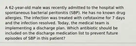 A 62-year-old male was recently admitted to the hospital with spontaneous bacterial peritonitis (SBP). He has no known drug allergies. The infection was treated with cefotaxime for 7 days and the infection resolved. Today, the medical team is implementing a discharge plan. Which antibiotic should be included on the discharge medication list to prevent future episodes of SBP in this patient?