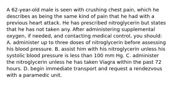 A 62-year-old male is seen with crushing chest pain, which he describes as being the same kind of pain that he had with a previous heart attack. He has prescribed nitroglycerin but states that he has not taken any. After administering supplemental oxygen, if needed, and contacting medical control, you should: A. administer up to three doses of nitroglycerin before assessing his blood pressure. B. assist him with his nitroglycerin unless his systolic blood pressure is less than 100 mm Hg. C. administer the nitroglycerin unless he has taken Viagra within the past 72 hours. D. begin immediate transport and request a rendezvous with a paramedic unit.