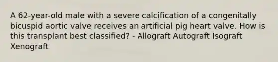 A 62-year-old male with a severe calcification of a congenitally bicuspid aortic valve receives an artificial pig heart valve. How is this transplant best classified? - Allograft Autograft Isograft Xenograft