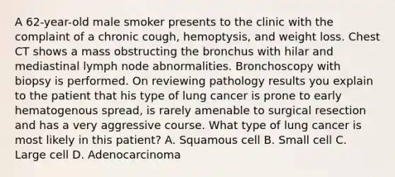 A 62-year-old male smoker presents to the clinic with the complaint of a chronic cough, hemoptysis, and weight loss. Chest CT shows a mass obstructing the bronchus with hilar and mediastinal lymph node abnormalities. Bronchoscopy with biopsy is performed. On reviewing pathology results you explain to the patient that his type of lung cancer is prone to early hematogenous spread, is rarely amenable to surgical resection and has a very aggressive course. What type of lung cancer is most likely in this patient? A. Squamous cell B. Small cell C. Large cell D. Adenocarcinoma