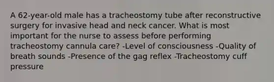 A 62-year-old male has a tracheostomy tube after reconstructive surgery for invasive head and neck cancer. What is most important for the nurse to assess before performing tracheostomy cannula care? -Level of consciousness -Quality of breath sounds -Presence of the gag reflex -Tracheostomy cuff pressure