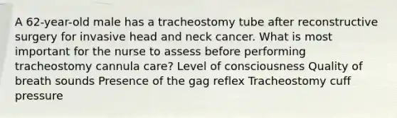 A 62-year-old male has a tracheostomy tube after reconstructive surgery for invasive head and neck cancer. What is most important for the nurse to assess before performing tracheostomy cannula care? Level of consciousness Quality of breath sounds Presence of the gag reflex Tracheostomy cuff pressure