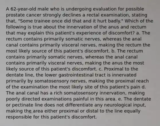 A 62-year-old male who is undergoing evaluation for possible prostate cancer strongly declines a rectal examination, stating that, "Some trainee once did that and it hurt badly." Which of the following is true about the innervation of the anus and rectum that may explain this patient's experience of discomfort? a. The rectum contains primarily somatic nerves, whereas the anal canal contains primarily visceral nerves, making the rectum the most likely source of this patient's discomfort. b. The rectum contains primarily somatic nerves, whereas the anal canal contains primarily visceral nerves, making the anus the most likely source of this patient's discomfort. c. Proximal to the dentate line, the lower gastrointestinal tract is innervated primarily by somatosensory nerves, making the proximal reach of the examination the most likely site of this patient's pain d. The anal canal has a rich somatosensory innervation, making poorly directed examinations painful in this area. e. The dentate or pectinate line does not differentiate any neurological input, making the area either proximal or distal to the line equally responsible for this patient's discomfort.