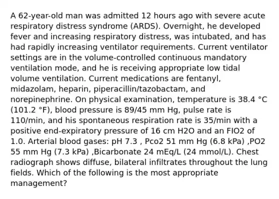 A 62-year-old man was admitted 12 hours ago with severe acute respiratory distress syndrome (ARDS). Overnight, he developed fever and increasing respiratory distress, was intubated, and has had rapidly increasing ventilator requirements. Current ventilator settings are in the volume-controlled continuous mandatory ventilation mode, and he is receiving appropriate low tidal volume ventilation. Current medications are fentanyl, midazolam, heparin, piperacillin/tazobactam, and norepinephrine. On physical examination, temperature is 38.4 °C (101.2 °F), blood pressure is 89/45 mm Hg, pulse rate is 110/min, and his spontaneous respiration rate is 35/min with a positive end-expiratory pressure of 16 cm H2O and an FIO2 of 1.0. Arterial blood gases: pH 7.3 , Pco2 51 mm Hg (6.8 kPa) ,PO2 55 mm Hg (7.3 kPa) ,Bicarbonate 24 mEq/L (24 mmol/L). Chest radiograph shows diffuse, bilateral infiltrates throughout the lung fields. Which of the following is the most appropriate management?