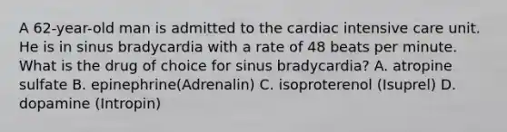 A 62-year-old man is admitted to the cardiac intensive care unit. He is in sinus bradycardia with a rate of 48 beats per minute. What is the drug of choice for sinus bradycardia? A. atropine sulfate B. epinephrine(Adrenalin) C. isoproterenol (Isuprel) D. dopamine (Intropin)