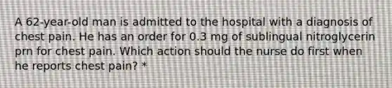 A 62-year-old man is admitted to the hospital with a diagnosis of chest pain. He has an order for 0.3 mg of sublingual nitroglycerin prn for chest pain. Which action should the nurse do first when he reports chest pain? *