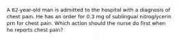 A 62-year-old man is admitted to the hospital with a diagnosis of chest pain. He has an order for 0.3 mg of sublingual nitroglycerin prn for chest pain. Which action should the nurse do first when he reports chest pain?