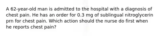 A 62-year-old man is admitted to the hospital with a diagnosis of chest pain. He has an order for 0.3 mg of sublingual nitroglycerin prn for chest pain. Which action should the nurse do first when he reports chest pain?