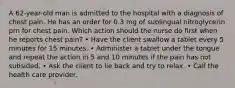 A 62-year-old man is admitted to the hospital with a diagnosis of chest pain. He has an order for 0.3 mg of sublingual nitroglycerin prn for chest pain. Which action should the nurse do first when he reports chest pain? • Have the client swallow a tablet every 5 minutes for 15 minutes. • Administer a tablet under the tongue and repeat the action in 5 and 10 minutes if the pain has not subsided. • Ask the client to lie back and try to relax. • Call the health care provider.