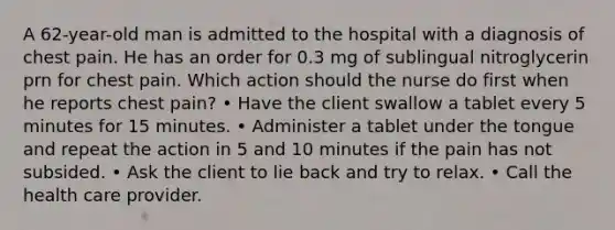 A 62-year-old man is admitted to the hospital with a diagnosis of chest pain. He has an order for 0.3 mg of sublingual nitroglycerin prn for chest pain. Which action should the nurse do first when he reports chest pain? • Have the client swallow a tablet every 5 minutes for 15 minutes. • Administer a tablet under the tongue and repeat the action in 5 and 10 minutes if the pain has not subsided. • Ask the client to lie back and try to relax. • Call the health care provider.