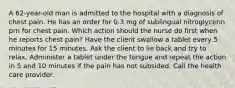 A 62-year-old man is admitted to the hospital with a diagnosis of chest pain. He has an order for 0.3 mg of sublingual nitroglycerin prn for chest pain. Which action should the nurse do first when he reports chest pain? Have the client swallow a tablet every 5 minutes for 15 minutes. Ask the client to lie back and try to relax. Administer a tablet under the tongue and repeat the action in 5 and 10 minutes if the pain has not subsided. Call the health care provider.