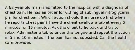 A 62-year-old man is admitted to the hospital with a diagnosis of chest pain. He has an order for 0.3 mg of sublingual nitroglycerin prn for chest pain. Which action should the nurse do first when he reports chest pain? Have the client swallow a tablet every 5 minutes for 15 minutes. Ask the client to lie back and try to relax. Administer a tablet under the tongue and repeat the action in 5 and 10 minutes if the pain has not subsided. Call the health care provider.