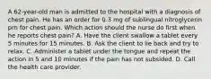 A 62-year-old man is admitted to the hospital with a diagnosis of chest pain. He has an order for 0.3 mg of sublingual nitroglycerin prn for chest pain. Which action should the nurse do first when he reports chest pain? A. Have the client swallow a tablet every 5 minutes for 15 minutes. B. Ask the client to lie back and try to relax. C. Administer a tablet under the tongue and repeat the action in 5 and 10 minutes if the pain has not subsided. D. Call the health care provider.