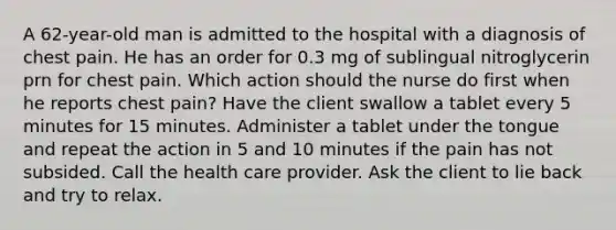 A 62-year-old man is admitted to the hospital with a diagnosis of chest pain. He has an order for 0.3 mg of sublingual nitroglycerin prn for chest pain. Which action should the nurse do first when he reports chest pain? Have the client swallow a tablet every 5 minutes for 15 minutes. Administer a tablet under the tongue and repeat the action in 5 and 10 minutes if the pain has not subsided. Call the health care provider. Ask the client to lie back and try to relax.