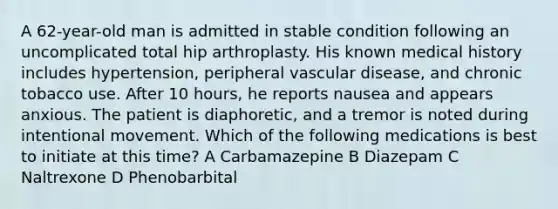 A 62-year-old man is admitted in stable condition following an uncomplicated total hip arthroplasty. His known medical history includes hypertension, peripheral vascular disease, and chronic tobacco use. After 10 hours, he reports nausea and appears anxious. The patient is diaphoretic, and a tremor is noted during intentional movement. Which of the following medications is best to initiate at this time? A Carbamazepine B Diazepam C Naltrexone D Phenobarbital