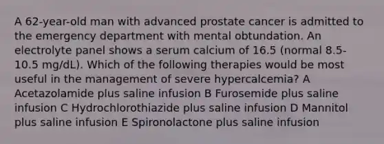 A 62-year-old man with advanced prostate cancer is admitted to the emergency department with mental obtundation. An electrolyte panel shows a serum calcium of 16.5 (normal 8.5-10.5 mg/dL). Which of the following therapies would be most useful in the management of severe hypercalcemia? A Acetazolamide plus saline infusion B Furosemide plus saline infusion C Hydrochlorothiazide plus saline infusion D Mannitol plus saline infusion E Spironolactone plus saline infusion