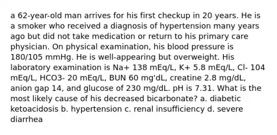 a 62-year-old man arrives for his first checkup in 20 years. He is a smoker who received a diagnosis of hypertension many years ago but did not take medication or return to his primary care physician. On physical examination, his blood pressure is 180/105 mmHg. He is well-appearing but overweight. His laboratory examination is Na+ 138 mEq/L, K+ 5.8 mEq/L, Cl- 104 mEq/L, HCO3- 20 mEq/L, BUN 60 mg'dL, creatine 2.8 mg/dL, anion gap 14, and glucose of 230 mg/dL. pH is 7.31. What is the most likely cause of his decreased bicarbonate? a. diabetic ketoacidosis b. hypertension c. renal insufficiency d. severe diarrhea