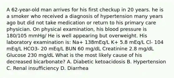 A 62-year-old man arrives for his first checkup in 20 years. he is a smoker who received a diagnosis of hypertension many years ago but did not take medication or return to his primary care physician. On physical examination, his blood pressure is 180/105 mmHg/ He is well appearing but overweight. His laboratory examination is: Na+ 138mEq/L K+ 5.8 mEq/L Cl- 104 mEq/L HCO3- 20 mEq/L BUN 60 mg/dL Creatinine 2.8 mg/dL Glucose 230 mg/dL What is the most likely cause of his decreased bicarbonate? A. Diabetic ketoacidosis B. Hypertension C. Renal insufficiency D. Diarrhea