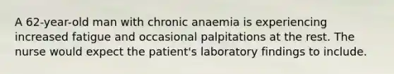 A 62-year-old man with chronic anaemia is experiencing increased fatigue and occasional palpitations at the rest. The nurse would expect the patient's laboratory findings to include.