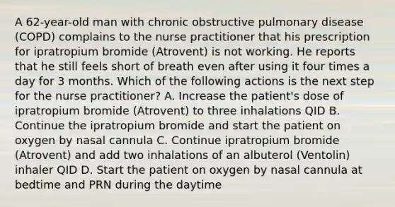 A 62-year-old man with chronic obstructive pulmonary disease (COPD) complains to the nurse practitioner that his prescription for ipratropium bromide (Atrovent) is not working. He reports that he still feels short of breath even after using it four times a day for 3 months. Which of the following actions is the next step for the nurse practitioner? A. Increase the patient's dose of ipratropium bromide (Atrovent) to three inhalations QID B. Continue the ipratropium bromide and start the patient on oxygen by nasal cannula C. Continue ipratropium bromide (Atrovent) and add two inhalations of an albuterol (Ventolin) inhaler QID D. Start the patient on oxygen by nasal cannula at bedtime and PRN during the daytime