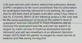 A 62-year-old man with chronic obstructive pulmonary disease (COPD) complains to the nurse practitioner that his prescription for ipratropium bromide (Atrovent) is not working. He reports that he still feels short of breath even after using it four times a day for 3 months. Which of the following actions is the next step for the nurse practitioner? A) Increase the patient's dose of ipratropium bromide (Atrovent) to three inhalations QID B) Continue the ipratropium bromide and start the patient on oxygen by nasal cannula C) Continue ipratropium bromide (Atrovent) and add two inhalations of an albuterol (Ventolin) inhaler QID D) Start the patient on oxygen by nasal cannula at bedtime and PRN during the daytime