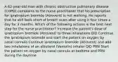 A 62-year-old man with chronic obstructive pulmonary disease (COPD) complains to the nurse practitioner that his prescription for ipratropium bromide (Atrovent) is not working. He reports that he still feels short of breath even after using it four times a day for 3 months. Which of the following actions is the best next step for the nurse practitioner? Increase the patient's dose of ipratropium bromide (Atrovent) to three inhalations QID Continue the ipratropium bromide and start the patient on oxygen by nasal cannula Continue ipratropium bromide (Atrovent) and add two inhalations of an albuterol (Ventolin) inhaler QID PRN Start the patient on oxygen by nasal cannula at bedtime and PRN during the daytime