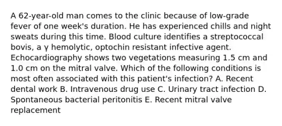 A 62-year-old man comes to the clinic because of low-grade fever of one week's duration. He has experienced chills and night sweats during this time. Blood culture identifies a streptococcal bovis, a γ hemolytic, optochin resistant infective agent. Echocardiography shows two vegetations measuring 1.5 cm and 1.0 cm on the mitral valve. Which of the following conditions is most often associated with this patient's infection? A. Recent dental work B. Intravenous drug use C. Urinary tract infection D. Spontaneous bacterial peritonitis E. Recent mitral valve replacement