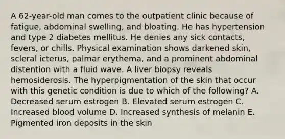 A 62-year-old man comes to the outpatient clinic because of fatigue, abdominal swelling, and bloating. He has hypertension and type 2 diabetes mellitus. He denies any sick contacts, fevers, or chills. Physical examination shows darkened skin, scleral icterus, palmar erythema, and a prominent abdominal distention with a fluid wave. A liver biopsy reveals hemosiderosis. The hyperpigmentation of the skin that occur with this genetic condition is due to which of the following? A. Decreased serum estrogen B. Elevated serum estrogen C. Increased blood volume D. Increased synthesis of melanin E. Pigmented iron deposits in the skin