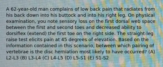 A 62-year-old man complains of low back pain that radiates from his back down into his buttock and into his right leg. On physical examination, you note sensory loss on the first dorsal web space between the first and second toes and decreased ability to dorsiflex (extend) the first toe on the right side. The straight-leg raise test elicits pain at 45 degrees of elevation. Based on the information contained in this scenario, between which pairing of vertebrae is the disc herniation most likely to have occurred? (A) L2-L3 (B) L3-L4 (C) L4-L5 (D) L5-S1 (E) S1-S2