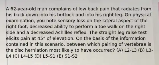 A 62-year-old man complains of low back pain that radiates from his back down into his buttock and into his right leg. On physical examination, you note sensory loss on the lateral aspect of the right foot, decreased ability to perform a toe walk on the right side and a decreased Achilles reflex. The straight leg raise test elicits pain at 45° of elevation. On the basis of the information contained in this scenario, between which pairing of vertebrae is the disc herniation most likely to have occurred? (A) L2-L3 (B) L3-L4 (C) L4-L5 (D) L5-S1 (E) S1-S2