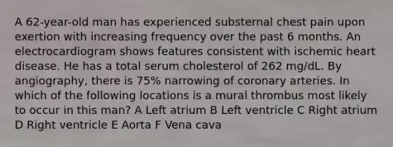 A 62-year-old man has experienced substernal chest pain upon exertion with increasing frequency over the past 6 months. An electrocardiogram shows features consistent with ischemic heart disease. He has a total serum cholesterol of 262 mg/dL. By angiography, there is 75% narrowing of coronary arteries. In which of the following locations is a mural thrombus most likely to occur in this man? A Left atrium B Left ventricle C Right atrium D Right ventricle E Aorta F Vena cava