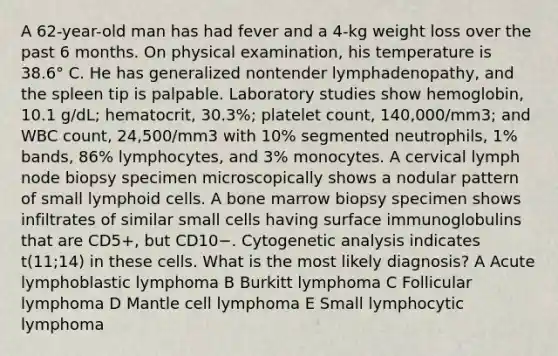 A 62-year-old man has had fever and a 4-kg weight loss over the past 6 months. On physical examination, his temperature is 38.6° C. He has generalized nontender lymphadenopathy, and the spleen tip is palpable. Laboratory studies show hemoglobin, 10.1 g/dL; hematocrit, 30.3%; platelet count, 140,000/mm3; and WBC count, 24,500/mm3 with 10% segmented neutrophils, 1% bands, 86% lymphocytes, and 3% monocytes. A cervical lymph node biopsy specimen microscopically shows a nodular pattern of small lymphoid cells. A bone marrow biopsy specimen shows infiltrates of similar small cells having surface immunoglobulins that are CD5+, but CD10−. Cytogenetic analysis indicates t(11;14) in these cells. What is the most likely diagnosis? A Acute lymphoblastic lymphoma B Burkitt lymphoma C Follicular lymphoma D Mantle cell lymphoma E Small lymphocytic lymphoma