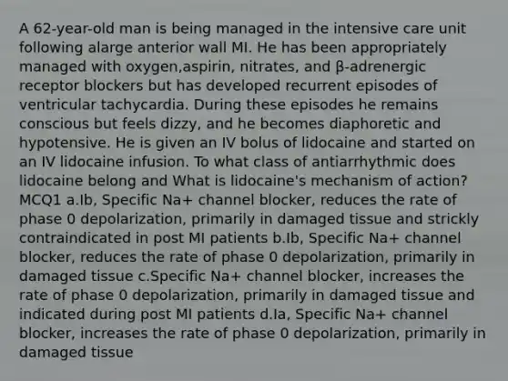 A 62-year-old man is being managed in the intensive care unit following alarge anterior wall MI. He has been appropriately managed with oxygen,aspirin, nitrates, and β-adrenergic receptor blockers but has developed recurrent episodes of ventricular tachycardia. During these episodes he remains conscious but feels dizzy, and he becomes diaphoretic and hypotensive. He is given an IV bolus of lidocaine and started on an IV lidocaine infusion. To what class of antiarrhythmic does lidocaine belong and What is lidocaine's mechanism of action?MCQ1 a.Ib, Specific Na+ channel blocker, reduces the rate of phase 0 depolarization, primarily in damaged tissue and strickly contraindicated in post MI patients b.Ib, Specific Na+ channel blocker, reduces the rate of phase 0 depolarization, primarily in damaged tissue c.Specific Na+ channel blocker, increases the rate of phase 0 depolarization, primarily in damaged tissue and indicated during post MI patients d.Ia, Specific Na+ channel blocker, increases the rate of phase 0 depolarization, primarily in damaged tissue