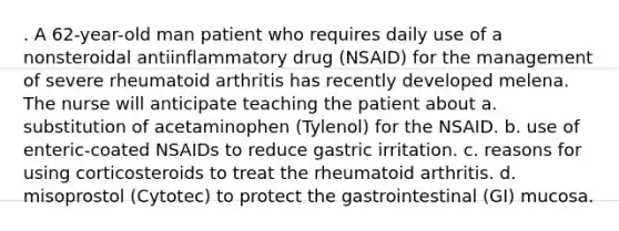 . A 62-year-old man patient who requires daily use of a nonsteroidal antiinflammatory drug (NSAID) for the management of severe rheumatoid arthritis has recently developed melena. The nurse will anticipate teaching the patient about a. substitution of acetaminophen (Tylenol) for the NSAID. b. use of enteric-coated NSAIDs to reduce gastric irritation. c. reasons for using corticosteroids to treat the rheumatoid arthritis. d. misoprostol (Cytotec) to protect the gastrointestinal (GI) mucosa.