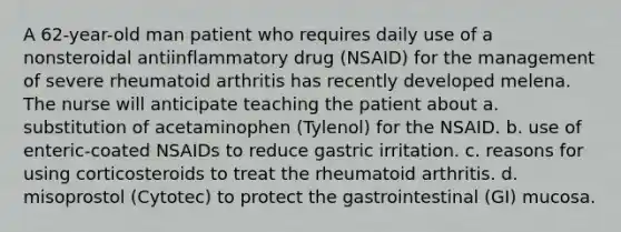 A 62-year-old man patient who requires daily use of a nonsteroidal antiinflammatory drug (NSAID) for the management of severe rheumatoid arthritis has recently developed melena. The nurse will anticipate teaching the patient about a. substitution of acetaminophen (Tylenol) for the NSAID. b. use of enteric-coated NSAIDs to reduce gastric irritation. c. reasons for using corticosteroids to treat the rheumatoid arthritis. d. misoprostol (Cytotec) to protect the gastrointestinal (GI) mucosa.