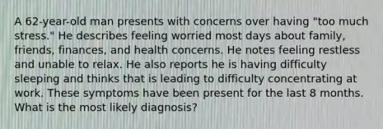 A 62-year-old man presents with concerns over having "too much stress." He describes feeling worried most days about family, friends, finances, and health concerns. He notes feeling restless and unable to relax. He also reports he is having difficulty sleeping and thinks that is leading to difficulty concentrating at work. These symptoms have been present for the last 8 months. What is the most likely diagnosis?