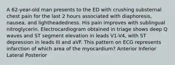 A 62-year-old man presents to the ED with crushing substernal chest pain for the last 2 hours associated with diaphoresis, nausea, and lightheadedness. His pain improves with sublingual nitroglycerin. Electrocardiogram obtained in triage shows deep Q waves and ST segment elevation in leads V1-V4, with ST depression in leads III and aVF. This pattern on ECG represents infarction of which area of the myocardium? Anterior Inferior Lateral Posterior