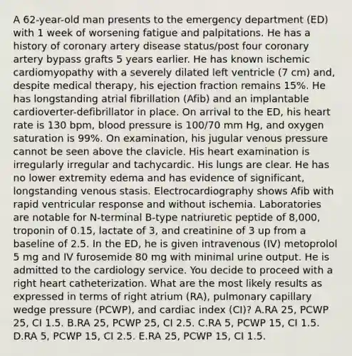 A 62-year-old man presents to the emergency department (ED) with 1 week of worsening fatigue and palpitations. He has a history of coronary artery disease status/post four coronary artery bypass grafts 5 years earlier. He has known ischemic cardiomyopathy with a severely dilated left ventricle (7 cm) and, despite medical therapy, his ejection fraction remains 15%. He has longstanding atrial fibrillation (Afib) and an implantable cardioverter-defibrillator in place. On arrival to the ED, his heart rate is 130 bpm, blood pressure is 100/70 mm Hg, and oxygen saturation is 99%. On examination, his jugular venous pressure cannot be seen above the clavicle. His heart examination is irregularly irregular and tachycardic. His lungs are clear. He has no lower extremity edema and has evidence of significant, longstanding venous stasis. Electrocardiography shows Afib with rapid ventricular response and without ischemia. Laboratories are notable for N-terminal B-type natriuretic peptide of 8,000, troponin of 0.15, lactate of 3, and creatinine of 3 up from a baseline of 2.5. In the ED, he is given intravenous (IV) metoprolol 5 mg and IV furosemide 80 mg with minimal urine output. He is admitted to the cardiology service. You decide to proceed with a right heart catheterization. What are the most likely results as expressed in terms of right atrium (RA), pulmonary capillary wedge pressure (PCWP), and cardiac index (CI)? A.RA 25, PCWP 25, CI 1.5. B.RA 25, PCWP 25, CI 2.5. C.RA 5, PCWP 15, CI 1.5. D.RA 5, PCWP 15, CI 2.5. E.RA 25, PCWP 15, CI 1.5.