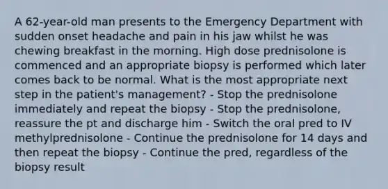 A 62-year-old man presents to the Emergency Department with sudden onset headache and pain in his jaw whilst he was chewing breakfast in the morning. High dose prednisolone is commenced and an appropriate biopsy is performed which later comes back to be normal. What is the most appropriate next step in the patient's management? - Stop the prednisolone immediately and repeat the biopsy - Stop the prednisolone, reassure the pt and discharge him - Switch the oral pred to IV methylprednisolone - Continue the prednisolone for 14 days and then repeat the biopsy - Continue the pred, regardless of the biopsy result