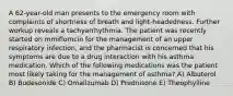 A 62-year-old man presents to the emergency room with complaints of shortness of breath and light-headedness. Further workup reveals a tachyarrhythmia. The patient was recently started on mmiflomcin for the management of an upper respiratory infection, and the pharmacist is concerned that his symptoms are due to a drug interaction with his asthma medication. Which of the following medications was the patient most likely taking for the management of asthma? A) Albuterol B) Budesonide C) Omalizumab D) Prednisone E) Theophylline