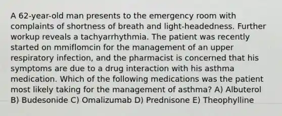 A 62-year-old man presents to the emergency room with complaints of shortness of breath and light-headedness. Further workup reveals a tachyarrhythmia. The patient was recently started on mmiflomcin for the management of an upper respiratory infection, and the pharmacist is concerned that his symptoms are due to a drug interaction with his asthma medication. Which of the following medications was the patient most likely taking for the management of asthma? A) Albuterol B) Budesonide C) Omalizumab D) Prednisone E) Theophylline