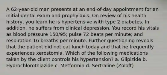 A 62-year-old man presents at an end-of-day appointment for an initial dental exam and prophylaxis. On review of his health history, you learn he is hypertensive with type 2 diabetes. In addition, he suffers from clinical depression. You record his vitals as blood pressure 150/95; pulse 72 beats per minute; and respiration 16 breaths per minute. Further questioning reveals that the patient did not eat lunch today and that he frequently experiences xerostomia. Which of the following medications taken by the client controls his hypertension? a. Glipizide b. Hydrochlorothiazide c. Metformin d. Sertraline (Zoloft)