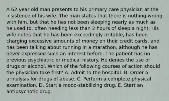 A 62-year-old man presents to his primary care physician at the insistence of his wife. The man states that there is nothing wrong with him, but that he has not been sleeping nearly as much as he used to, often needing <a href='https://www.questionai.com/knowledge/k7BtlYpAMX-less-than' class='anchor-knowledge'>less than</a> 2 hours of sleep a night. His wife notes that he has been exceedingly irritable, has been charging excessive amounts of money on their credit cards, and has been talking about running in a marathon, although he has never expressed such an interest before. The patient has no previous psychiatric or medical history. He denies the use of drugs or alcohol. Which of the following courses of action should the physician take first? A. Admit to the hospital. B. Order a urinalysis for drugs of abuse. C. Perform a complete physical examination. D. Start a mood-stabilizing drug. E. Start an antipsychotic drug.