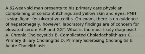 A 62-year-old man presents to his primary care physician complaining of constant itchings and yellow skin and eyes. PMH is significant for ulcerative colitis. On exam, there is no evidence of hepatomegaly, however, laboratory findings are of concern for elevated serum ALP and GGT. What is the most likely diagnosis? A. Chronic Cholecystitis B. Complicated Choledocholithiasis C. Primary Biliary Cholangitis D. Primary Sclerosing Cholangitis E. Acute Cholelithiasis