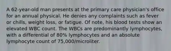 A 62-year-old man presents at the primary care physician's office for an annual physical. He denies any complaints such as fever or chills, weight loss, or fatigue. Of note, his blood tests show an elevated WBC count. The WBCs are predominantly lymphocytes, with a differential of 80% lymphocytes and an absolute lymphocyte count of 75,000/microliter.