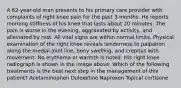 A 62-year-old man presents to his primary care provider with complaints of right knee pain for the past 3 months. He reports morning stiffness of his knee that lasts about 20 minutes. The pain is worse in the evening, aggravated by activity, and alleviated by rest. All vital signs are within normal limits. Physical examination of the right knee reveals tenderness to palpation along the medial joint line, bony swelling, and crepitus with movement. No erythema or warmth is noted. His right knee radiograph is shown in the image above. Which of the following treatments is the best next step in the management of this patient? Acetaminophen Duloxetine Naproxen Topical cortisone